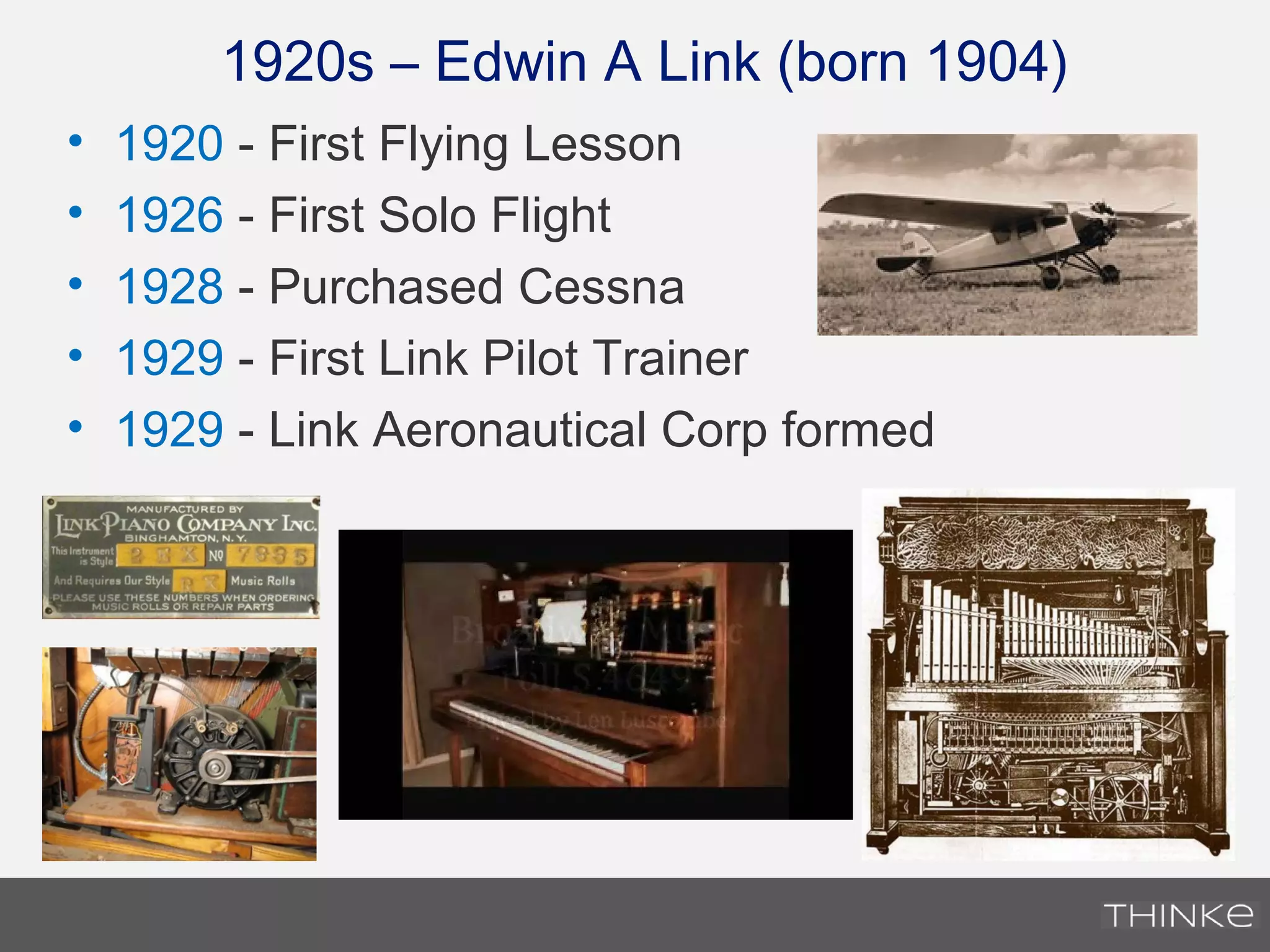 • 1920 - First Flying Lesson
• 1926 - First Solo Flight
• 1928 - Purchased Cessna
• 1929 - First Link Pilot Trainer
• 1929 - Link Aeronautical Corp formed
1920s – Edwin A Link (born 1904)
 