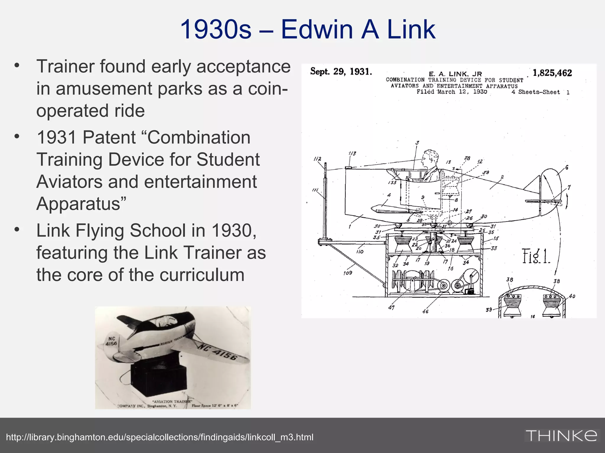 1930s – Edwin A Link
• Trainer found early acceptance
in amusement parks as a coin-
operated ride
• 1931 Patent “Combination
Training Device for Student
Aviators and entertainment
Apparatus”
• Link Flying School in 1930,
featuring the Link Trainer as
the core of the curriculum
http://library.binghamton.edu/specialcollections/findingaids/linkcoll_m3.html
 