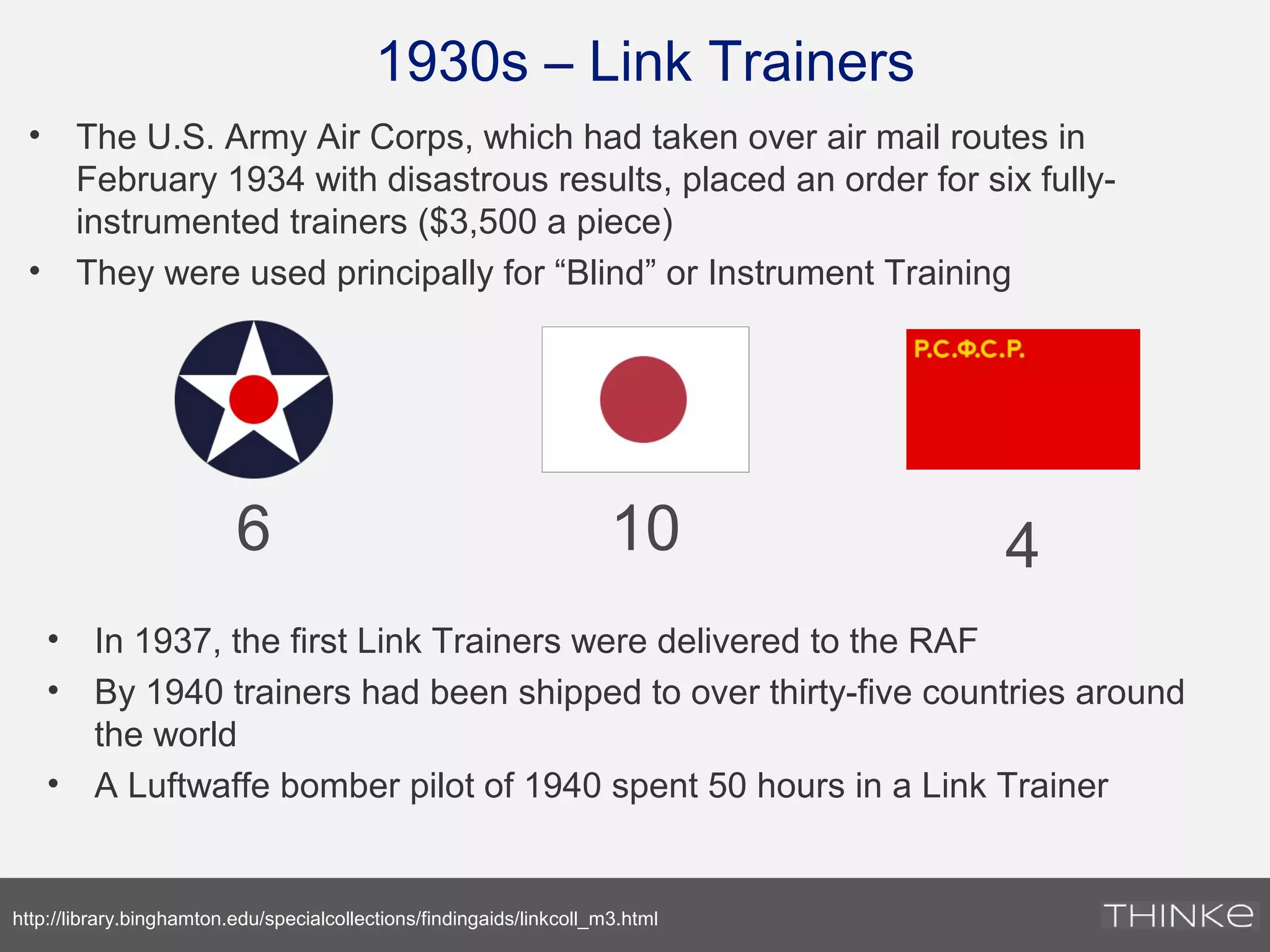 1930s – Link Trainers
• The U.S. Army Air Corps, which had taken over air mail routes in
February 1934 with disastrous results, placed an order for six fully-
instrumented trainers ($3,500 a piece)
• They were used principally for “Blind” or Instrument Training
http://library.binghamton.edu/specialcollections/findingaids/linkcoll_m3.html
6 10 4
• In 1937, the first Link Trainers were delivered to the RAF
• By 1940 trainers had been shipped to over thirty-five countries around
the world
• A Luftwaffe bomber pilot of 1940 spent 50 hours in a Link Trainer
 