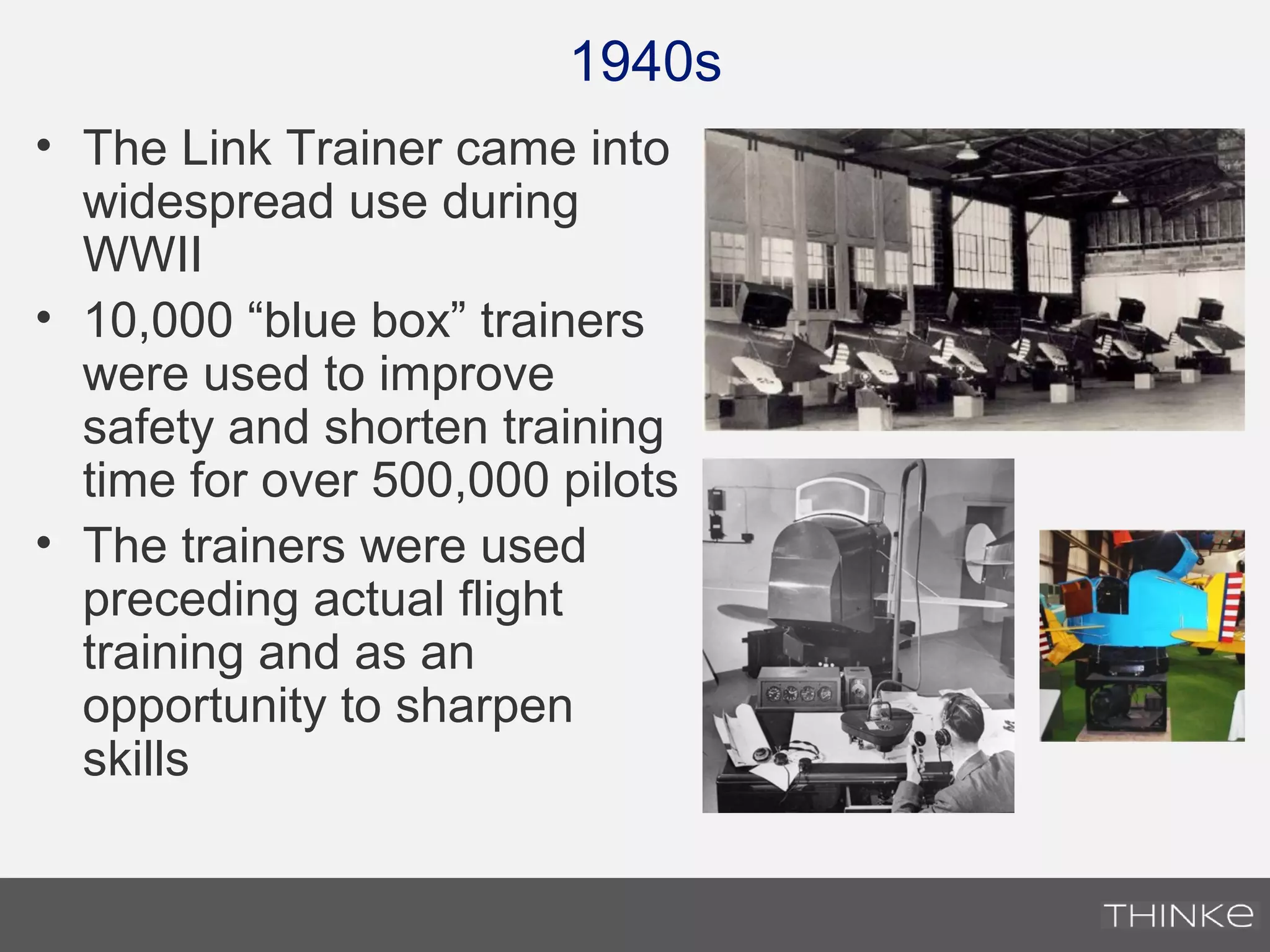 1940s
• The Link Trainer came into
widespread use during
WWII
• 10,000 “blue box” trainers
were used to improve
safety and shorten training
time for over 500,000 pilots
• The trainers were used
preceding actual flight
training and as an
opportunity to sharpen
skills
 
