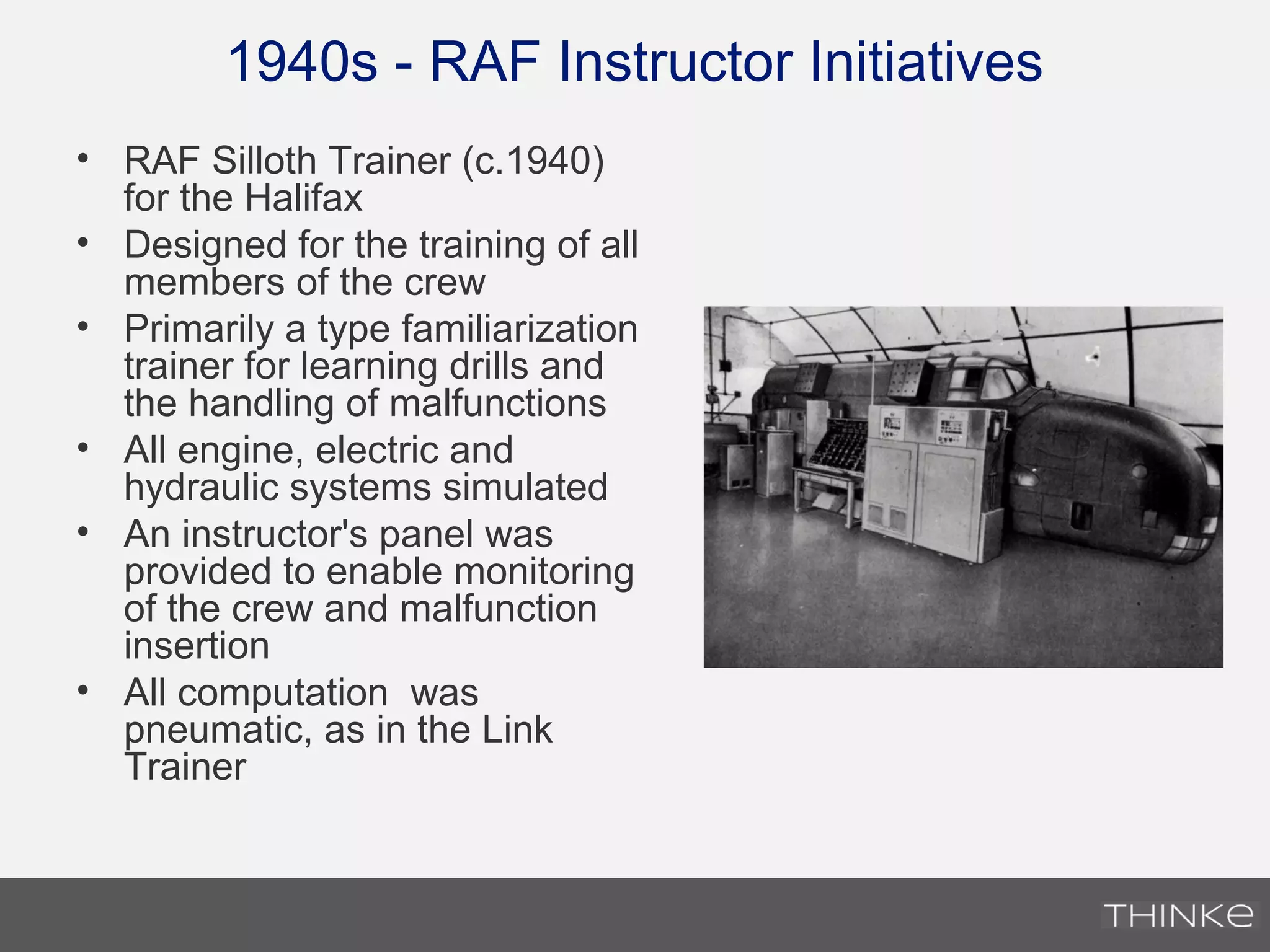 1940s - RAF Instructor Initiatives
• RAF Silloth Trainer (c.1940)
for the Halifax
• Designed for the training of all
members of the crew
• Primarily a type familiarization
trainer for learning drills and
the handling of malfunctions
• All engine, electric and
hydraulic systems simulated
• An instructor's panel was
provided to enable monitoring
of the crew and malfunction
insertion
• All computation was
pneumatic, as in the Link
Trainer
 