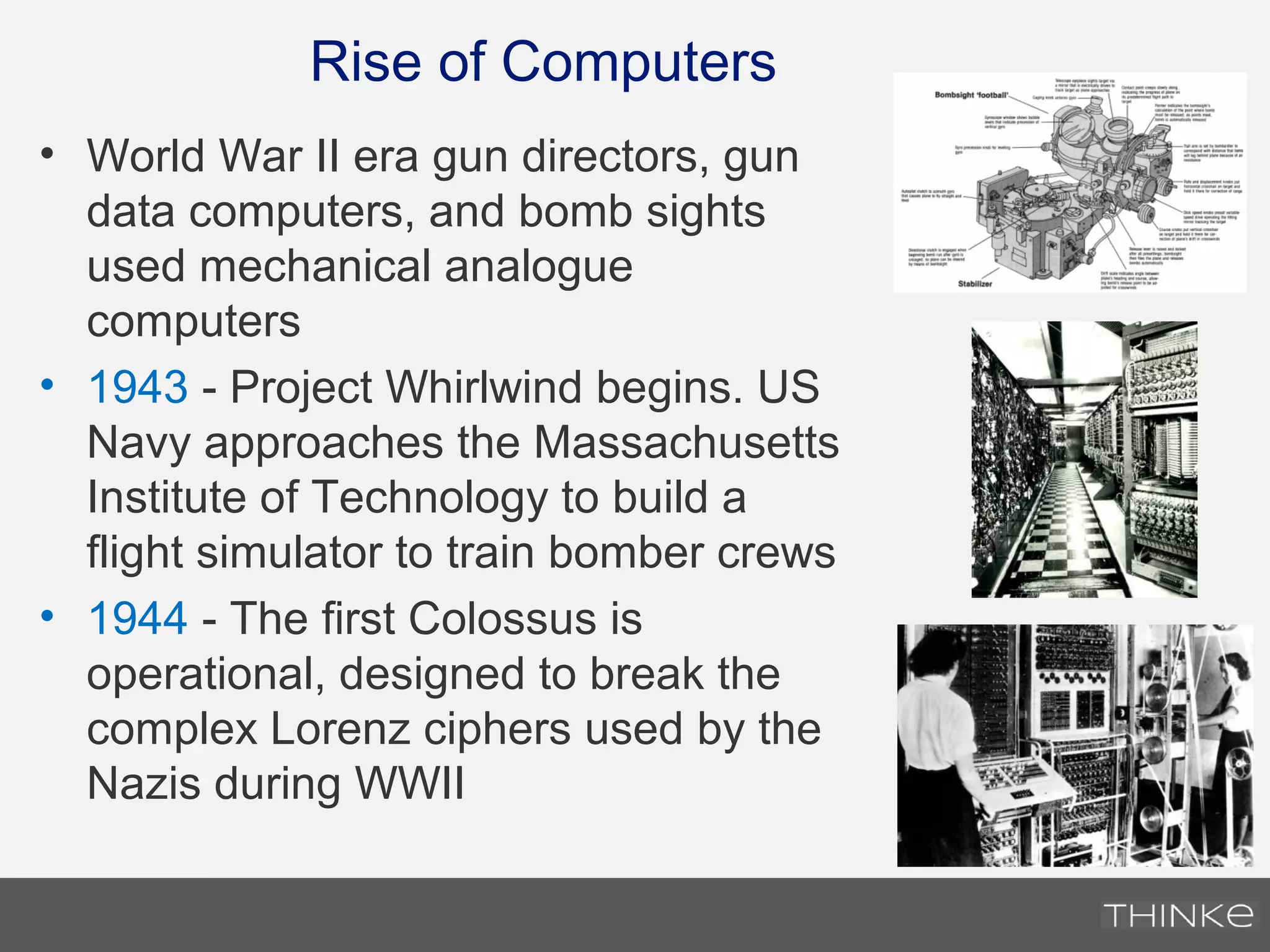 Rise of Computers
• World War II era gun directors, gun
data computers, and bomb sights
used mechanical analogue
computers
• 1943 - Project Whirlwind begins. US
Navy approaches the Massachusetts
Institute of Technology to build a
flight simulator to train bomber crews
• 1944 - The first Colossus is
operational, designed to break the
complex Lorenz ciphers used by the
Nazis during WWII
 