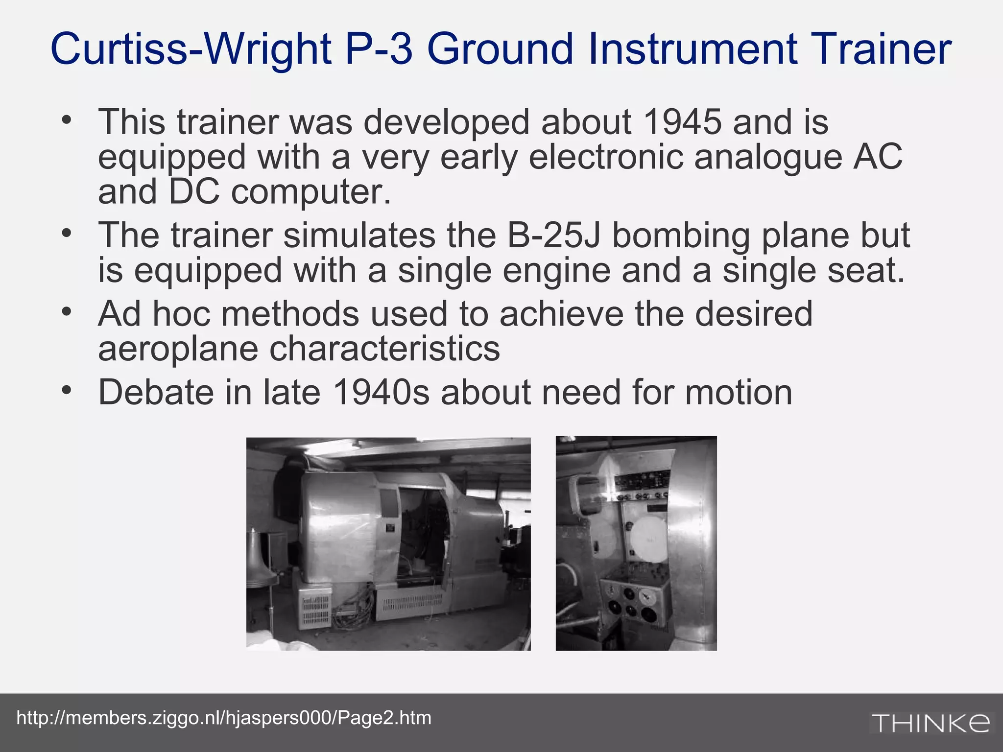Curtiss-Wright P-3 Ground Instrument Trainer
• This trainer was developed about 1945 and is
equipped with a very early electronic analogue AC
and DC computer.
• The trainer simulates the B-25J bombing plane but
is equipped with a single engine and a single seat.
• Ad hoc methods used to achieve the desired
aeroplane characteristics
• Debate in late 1940s about need for motion
http://members.ziggo.nl/hjaspers000/Page2.htm
 