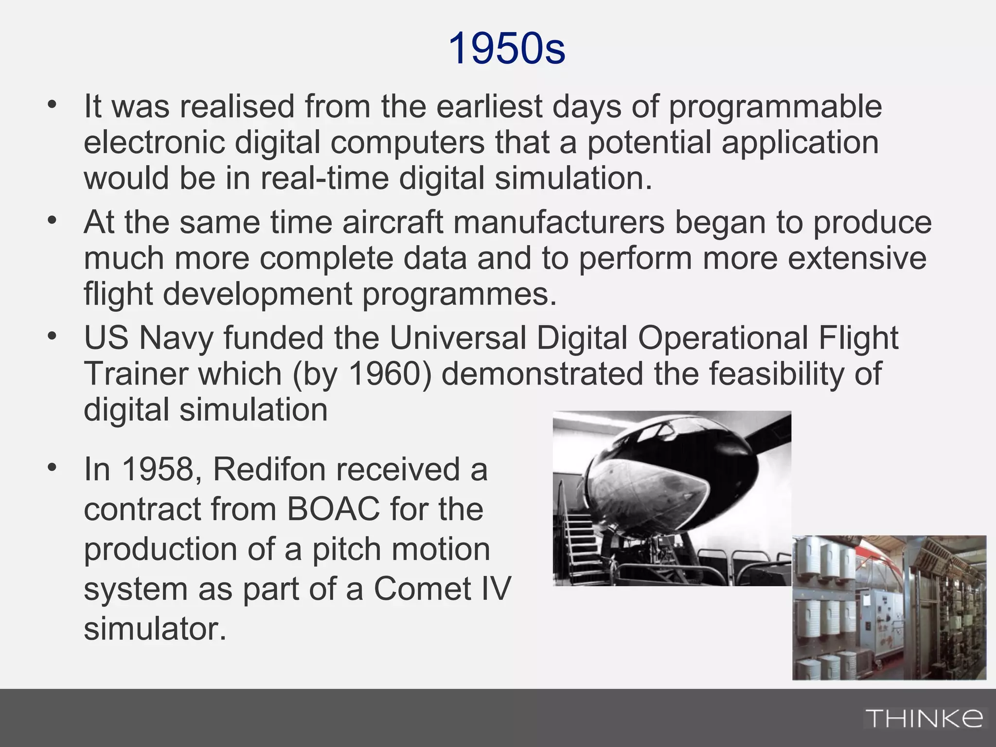 1950s
• It was realised from the earliest days of programmable
electronic digital computers that a potential application
would be in real-time digital simulation.
• At the same time aircraft manufacturers began to produce
much more complete data and to perform more extensive
flight development programmes.
• US Navy funded the Universal Digital Operational Flight
Trainer which (by 1960) demonstrated the feasibility of
digital simulation
• In 1958, Redifon received a
contract from BOAC for the
production of a pitch motion
system as part of a Comet IV
simulator.
 