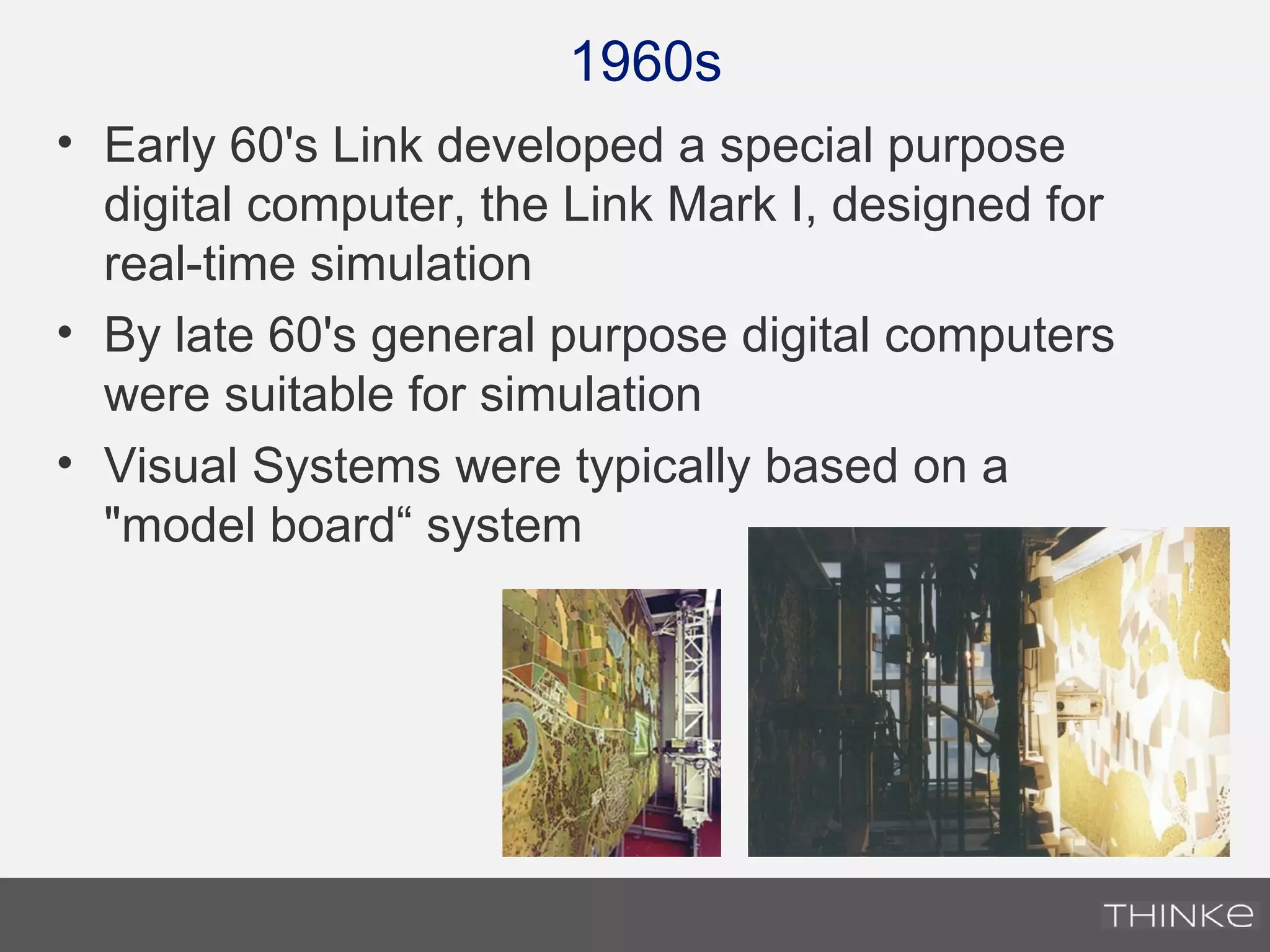 1960s
• Early 60's Link developed a special purpose
digital computer, the Link Mark I, designed for
real-time simulation
• By late 60's general purpose digital computers
were suitable for simulation
• Visual Systems were typically based on a
"model board“ system
 
