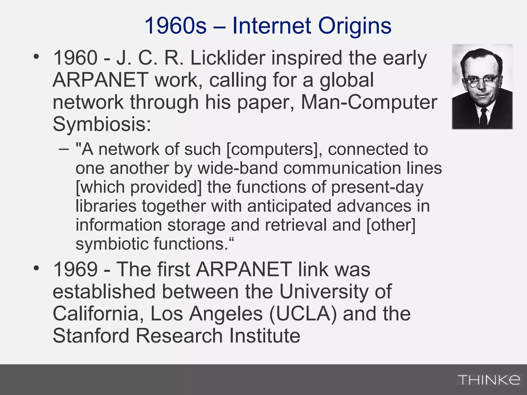 1960s – Internet Origins
• 1960 - J. C. R. Licklider inspired the early
ARPANET work, calling for a global
network through his paper, Man-Computer
Symbiosis:
– "A network of such [computers], connected to
one another by wide-band communication lines
[which provided] the functions of present-day
libraries together with anticipated advances in
information storage and retrieval and [other]
symbiotic functions.“
• 1969 - The first ARPANET link was
established between the University of
California, Los Angeles (UCLA) and the
Stanford Research Institute
 