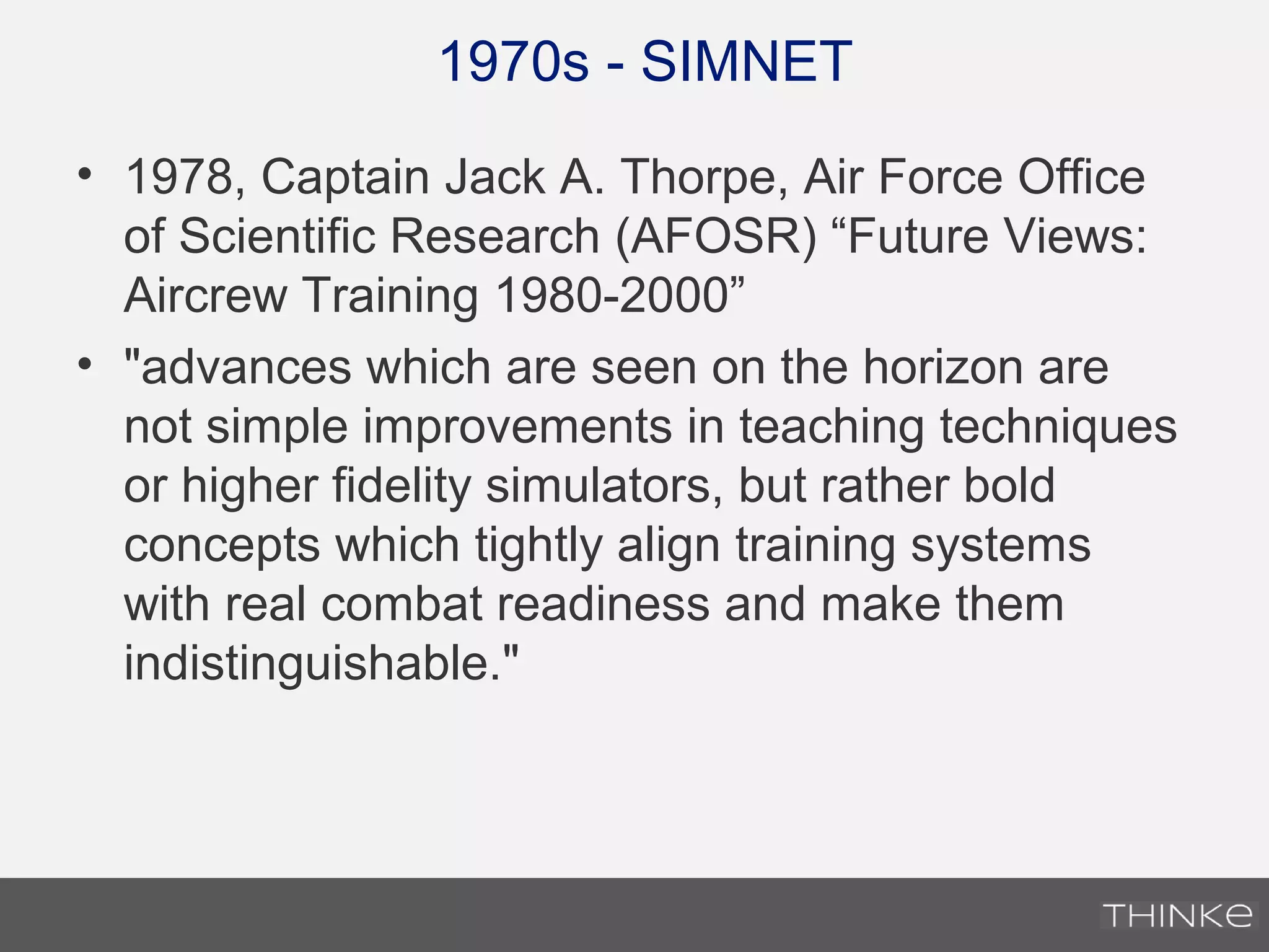 1970s - SIMNET
• 1978, Captain Jack A. Thorpe, Air Force Office
of Scientific Research (AFOSR) “Future Views:
Aircrew Training 1980-2000”
• "advances which are seen on the horizon are
not simple improvements in teaching techniques
or higher fidelity simulators, but rather bold
concepts which tightly align training systems
with real combat readiness and make them
indistinguishable."
 