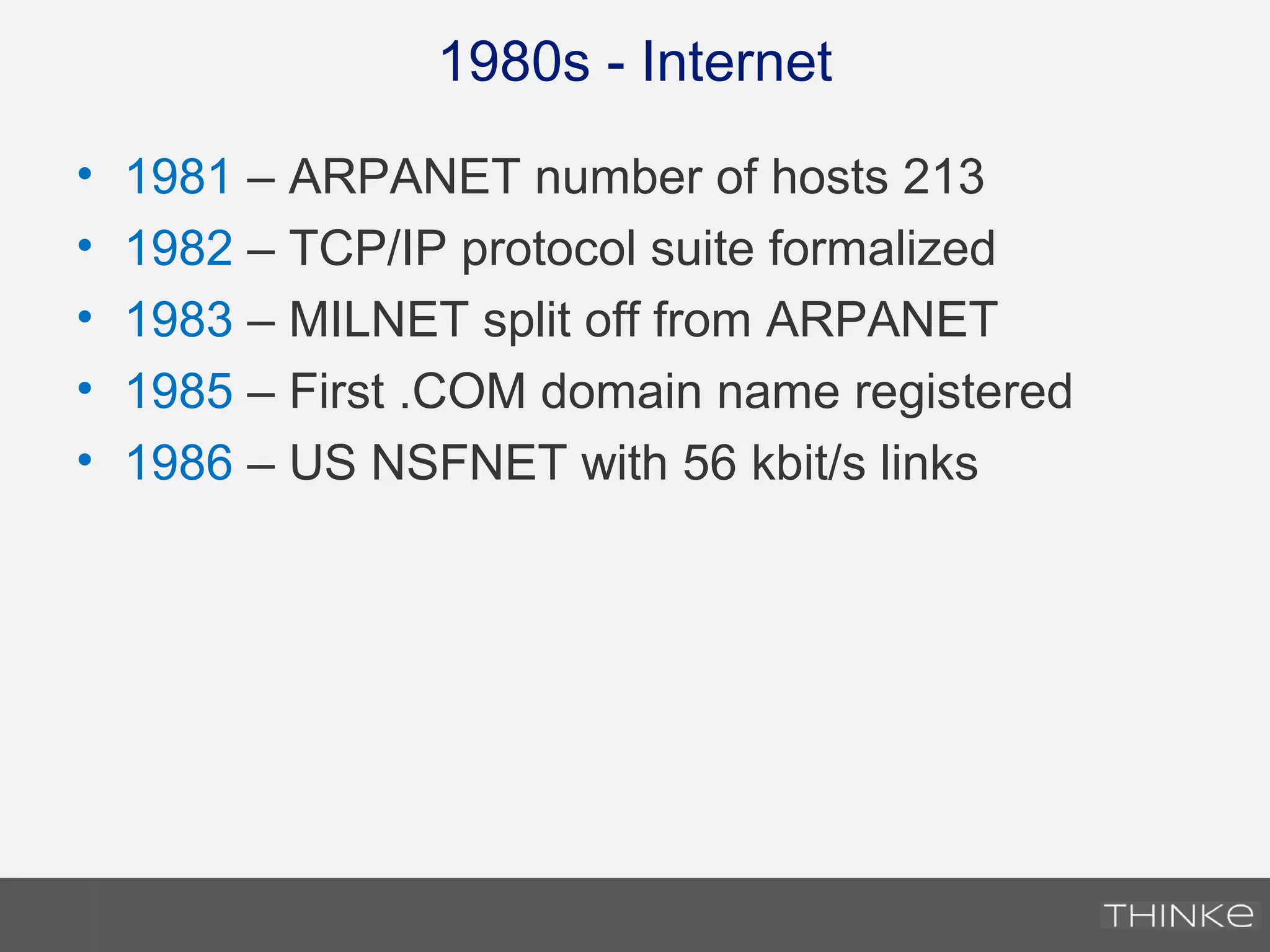 1980s - Internet
• 1981 – ARPANET number of hosts 213
• 1982 – TCP/IP protocol suite formalized
• 1983 – MILNET split off from ARPANET
• 1985 – First .COM domain name registered
• 1986 – US NSFNET with 56 kbit/s links
 