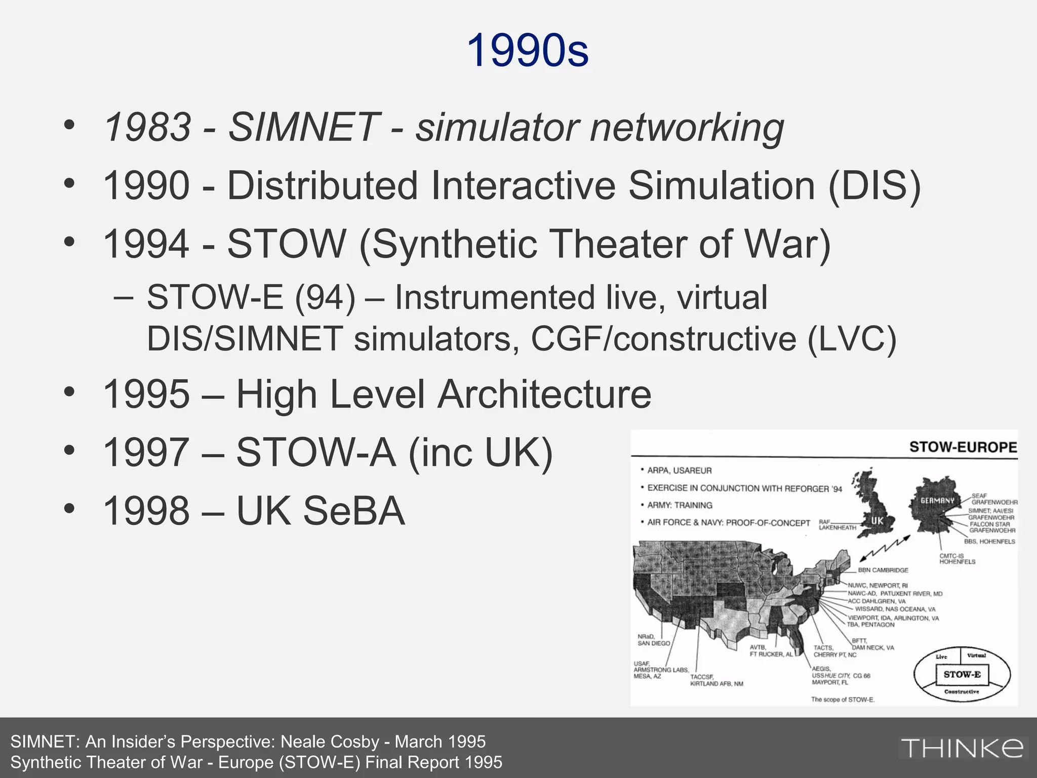 1990s
SIMNET: An Insider’s Perspective: Neale Cosby - March 1995
Synthetic Theater of War - Europe (STOW-E) Final Report 1995
• 1983 - SIMNET - simulator networking
• 1990 - Distributed Interactive Simulation (DIS)
• 1994 - STOW (Synthetic Theater of War)
– STOW-E (94) – Instrumented live, virtual
DIS/SIMNET simulators, CGF/constructive (LVC)
• 1995 – High Level Architecture
• 1997 – STOW-A (inc UK)
• 1998 – UK SeBA
 