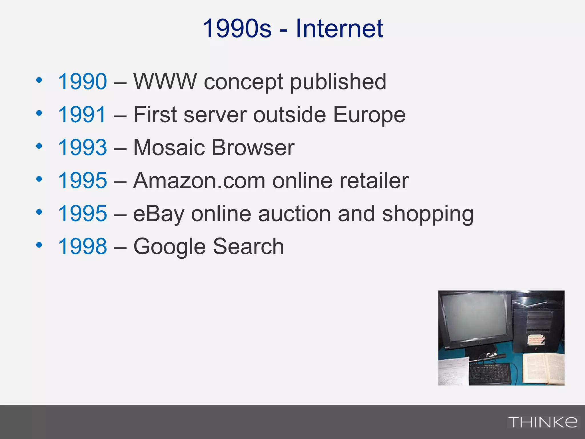 1990s - Internet
• 1990 – WWW concept published
• 1991 – First server outside Europe
• 1993 – Mosaic Browser
• 1995 – Amazon.com online retailer
• 1995 – eBay online auction and shopping
• 1998 – Google Search
 