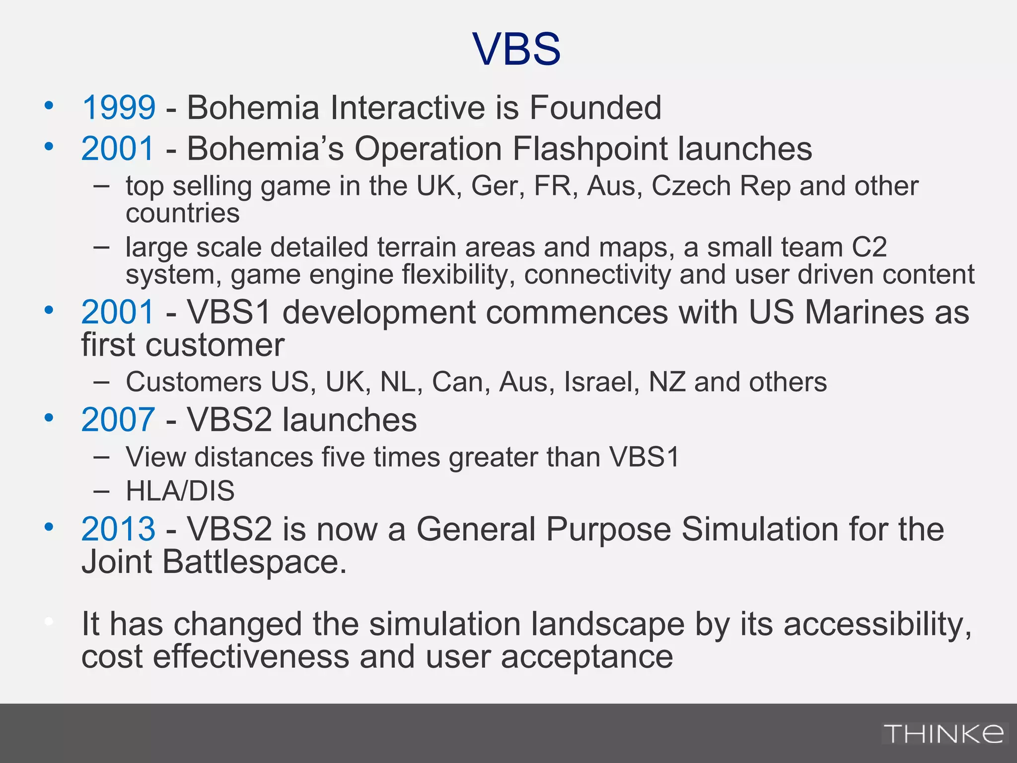 VBS
• 1999 - Bohemia Interactive is Founded
• 2001 - Bohemia’s Operation Flashpoint launches
– top selling game in the UK, Ger, FR, Aus, Czech Rep and other
countries
– large scale detailed terrain areas and maps, a small team C2
system, game engine flexibility, connectivity and user driven content
• 2001 - VBS1 development commences with US Marines as
first customer
– Customers US, UK, NL, Can, Aus, Israel, NZ and others
• 2007 - VBS2 launches
– View distances five times greater than VBS1
– HLA/DIS
• 2013 - VBS2 is now a General Purpose Simulation for the
Joint Battlespace.
• It has changed the simulation landscape by its accessibility,
cost effectiveness and user acceptance
 