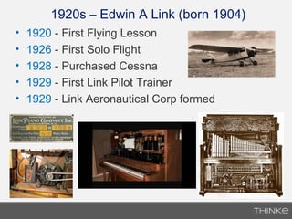 • 1920 - First Flying Lesson
• 1926 - First Solo Flight
• 1928 - Purchased Cessna
• 1929 - First Link Pilot Trainer
• 1929 - Link Aeronautical Corp formed
1920s – Edwin A Link (born 1904)
 