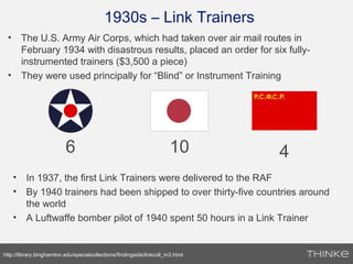 1930s – Link Trainers
• The U.S. Army Air Corps, which had taken over air mail routes in
February 1934 with disastrous results, placed an order for six fully-
instrumented trainers ($3,500 a piece)
• They were used principally for “Blind” or Instrument Training
http://library.binghamton.edu/specialcollections/findingaids/linkcoll_m3.html
6 10 4
• In 1937, the first Link Trainers were delivered to the RAF
• By 1940 trainers had been shipped to over thirty-five countries around
the world
• A Luftwaffe bomber pilot of 1940 spent 50 hours in a Link Trainer
 