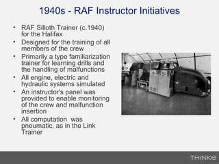 1940s - RAF Instructor Initiatives
• RAF Silloth Trainer (c.1940)
for the Halifax
• Designed for the training of all
members of the crew
• Primarily a type familiarization
trainer for learning drills and
the handling of malfunctions
• All engine, electric and
hydraulic systems simulated
• An instructor's panel was
provided to enable monitoring
of the crew and malfunction
insertion
• All computation was
pneumatic, as in the Link
Trainer
 