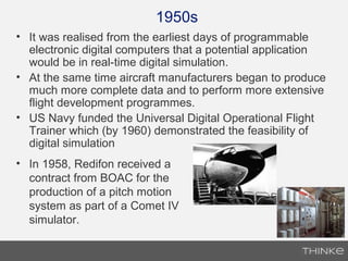 1950s
• It was realised from the earliest days of programmable
electronic digital computers that a potential application
would be in real-time digital simulation.
• At the same time aircraft manufacturers began to produce
much more complete data and to perform more extensive
flight development programmes.
• US Navy funded the Universal Digital Operational Flight
Trainer which (by 1960) demonstrated the feasibility of
digital simulation
• In 1958, Redifon received a
contract from BOAC for the
production of a pitch motion
system as part of a Comet IV
simulator.
 