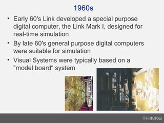 1960s
• Early 60's Link developed a special purpose
digital computer, the Link Mark I, designed for
real-time simulation
• By late 60's general purpose digital computers
were suitable for simulation
• Visual Systems were typically based on a
"model board“ system
 