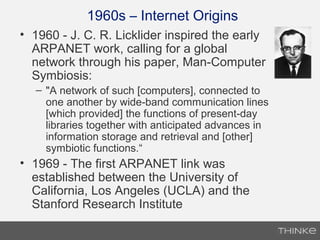 1960s – Internet Origins
• 1960 - J. C. R. Licklider inspired the early
ARPANET work, calling for a global
network through his paper, Man-Computer
Symbiosis:
– "A network of such [computers], connected to
one another by wide-band communication lines
[which provided] the functions of present-day
libraries together with anticipated advances in
information storage and retrieval and [other]
symbiotic functions.“
• 1969 - The first ARPANET link was
established between the University of
California, Los Angeles (UCLA) and the
Stanford Research Institute
 