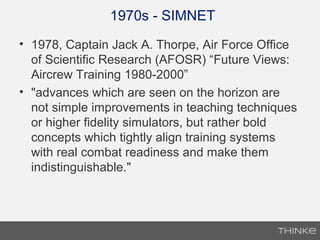 1970s - SIMNET
• 1978, Captain Jack A. Thorpe, Air Force Office
of Scientific Research (AFOSR) “Future Views:
Aircrew Training 1980-2000”
• "advances which are seen on the horizon are
not simple improvements in teaching techniques
or higher fidelity simulators, but rather bold
concepts which tightly align training systems
with real combat readiness and make them
indistinguishable."
 