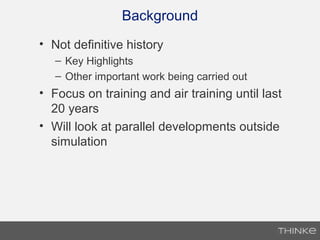 Background
• Not definitive history
– Key Highlights
– Other important work being carried out
• Focus on training and air training until last
20 years
• Will look at parallel developments outside
simulation
 