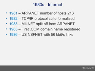 1980s - Internet
• 1981 – ARPANET number of hosts 213
• 1982 – TCP/IP protocol suite formalized
• 1983 – MILNET split off from ARPANET
• 1985 – First .COM domain name registered
• 1986 – US NSFNET with 56 kbit/s links
 