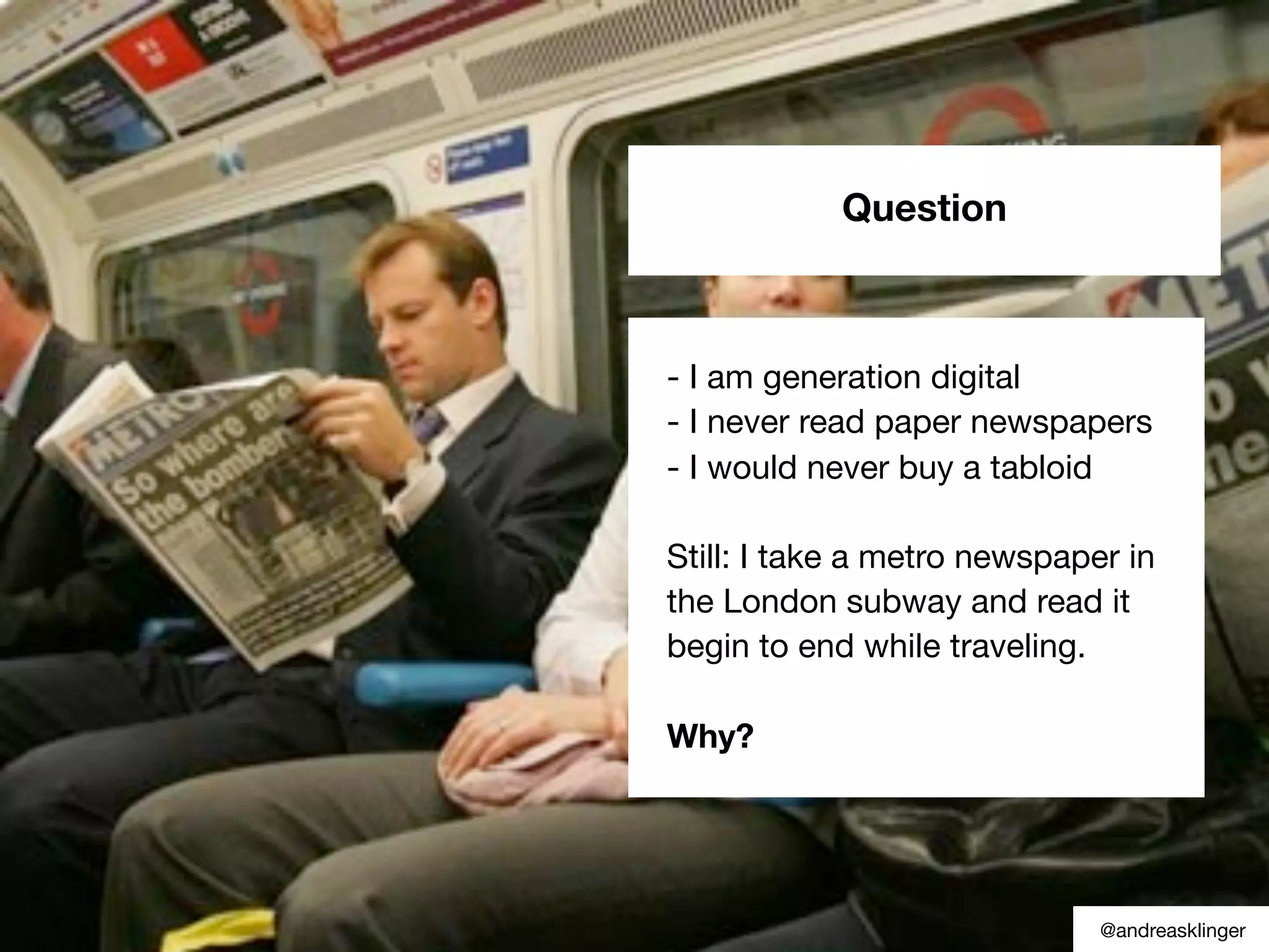 Question
- I am generation digital
- I never read paper newspapers
- I would never buy a tabloid
Still: I take a metro newspaper in
the London subway and read it
begin to end while traveling.
Why?
@andreasklinger
 