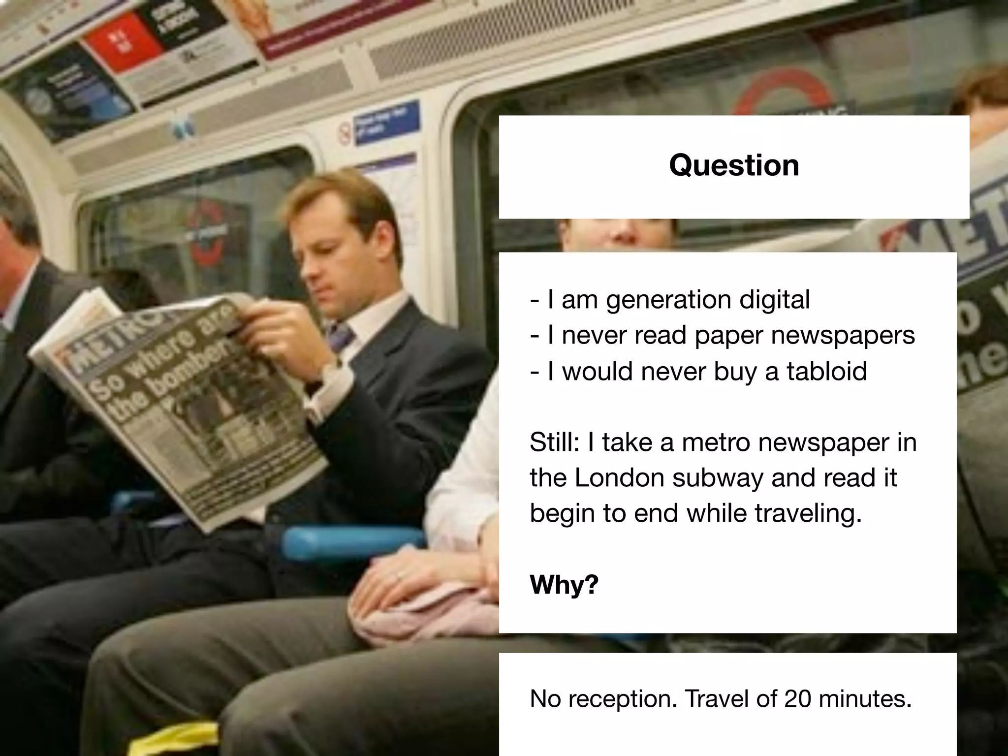 Question
- I am generation digital
- I never read paper newspapers
- I would never buy a tabloid
Still: I take a metro newspaper in
the London subway and read it
begin to end while traveling.
Why?
No reception. Travel of 20 minutes.
 