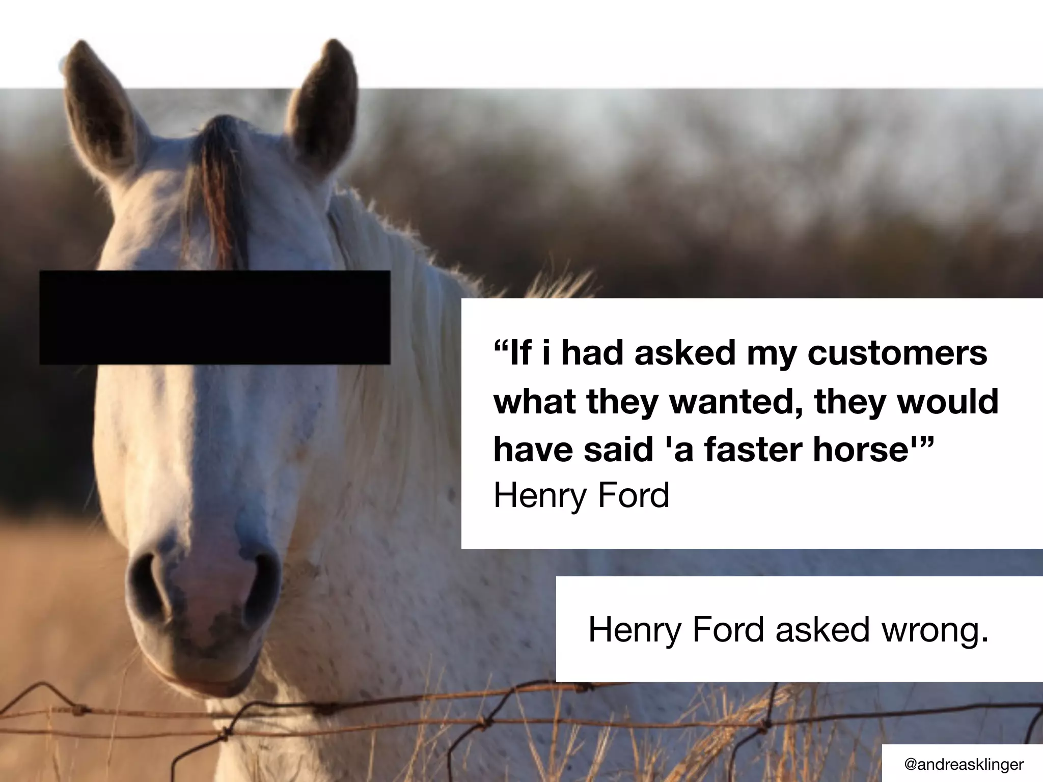 “If i had asked my customers
what they wanted, they would
have said 'a faster horse'”
Henry Ford
Henry Ford asked wrong.
@andreasklinger
 