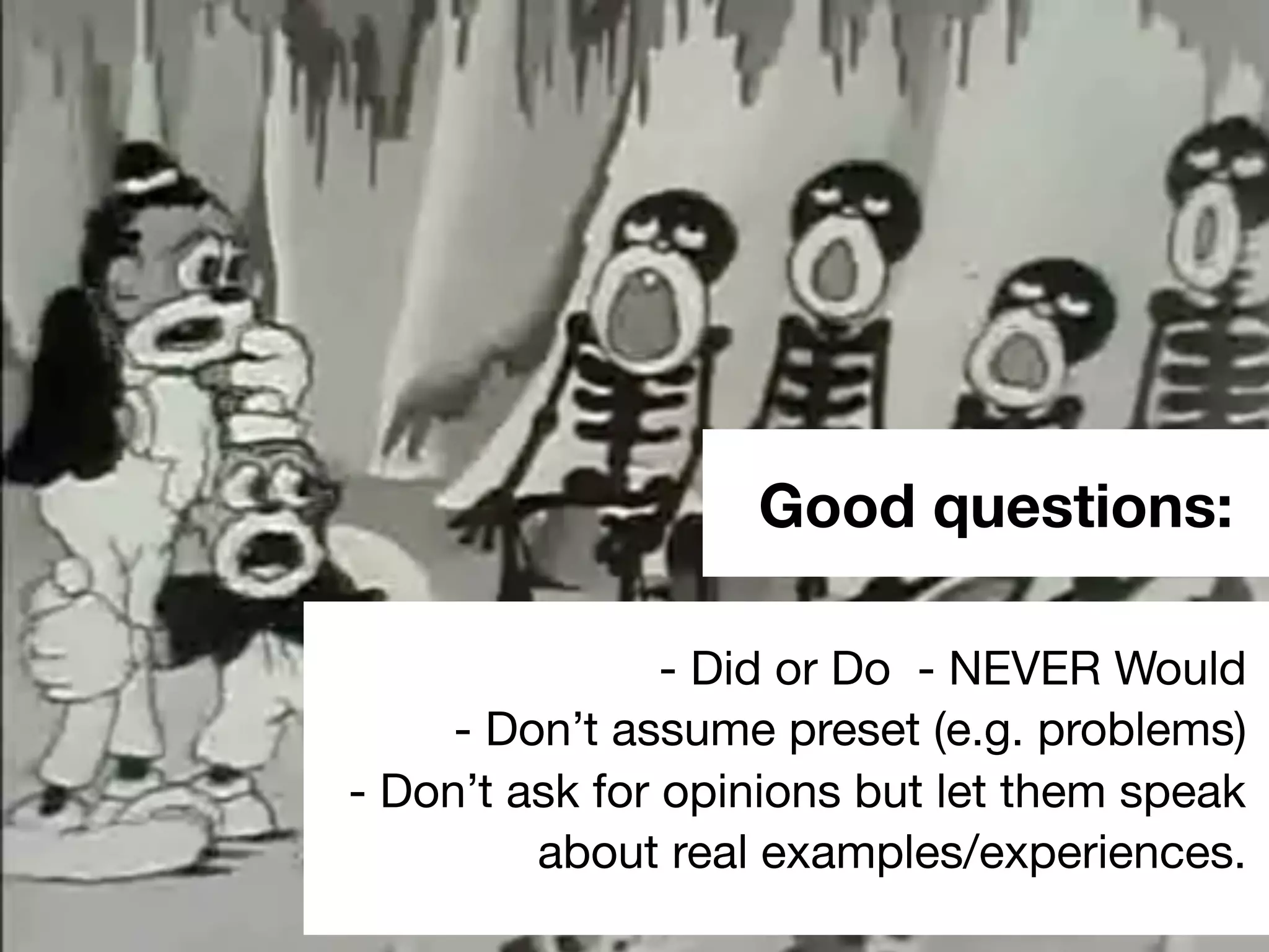 Good questions:
- Did or Do - NEVER Would
- Don’t assume preset (e.g. problems)
- Don’t ask for opinions but let them speak
about real examples/experiences.
 