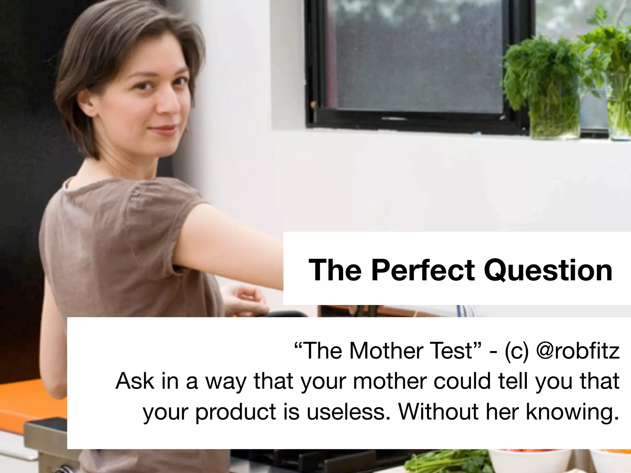 The Perfect Question
“The Mother Test” - (c) @robﬁtz
Ask in a way that your mother could tell you that
your product is useless. Without her knowing.
 