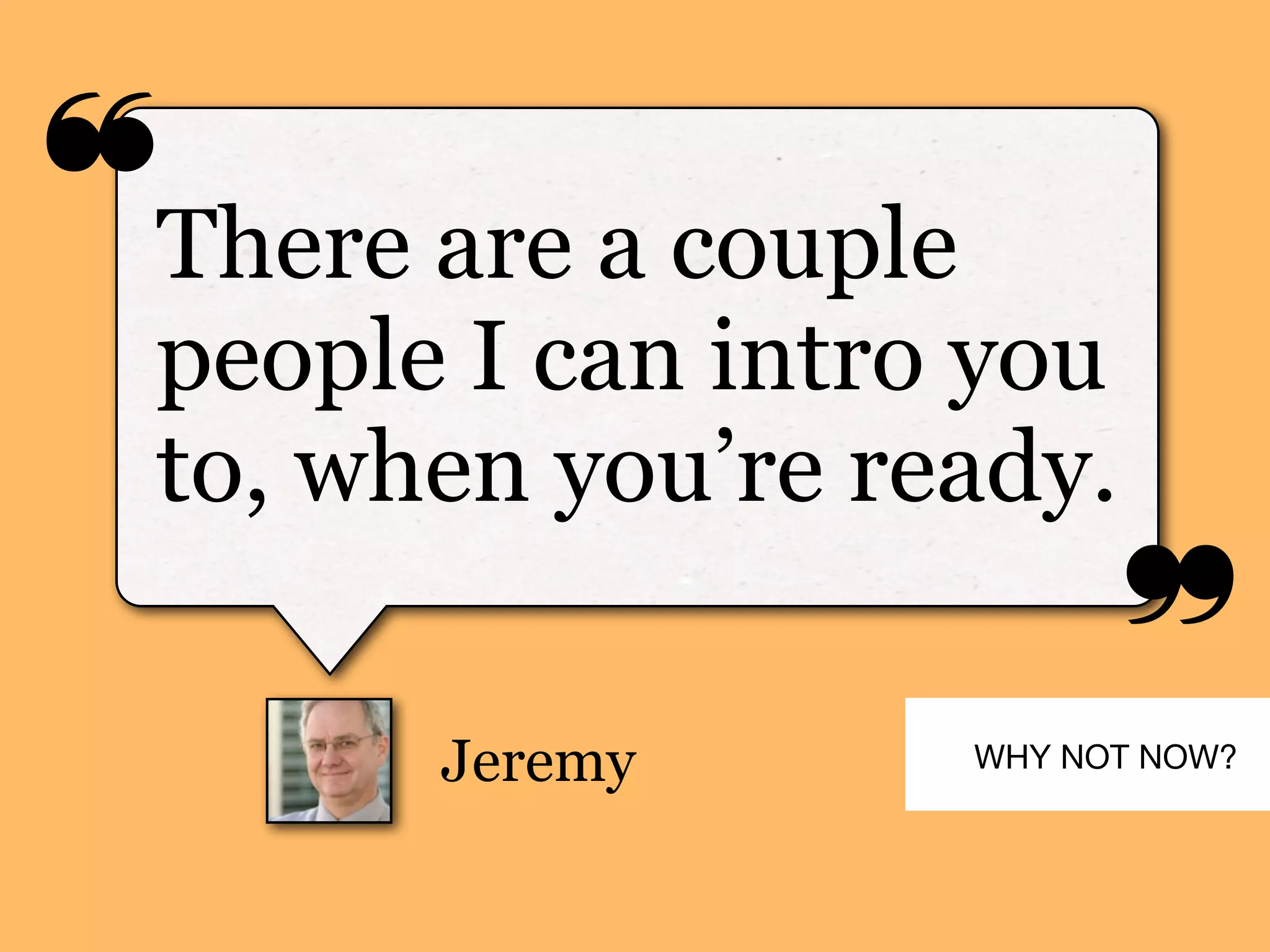 ❝
❞
Jeremy
There are a couple
people I can intro you
to, when you’re ready.
WHY NOT NOW?
 