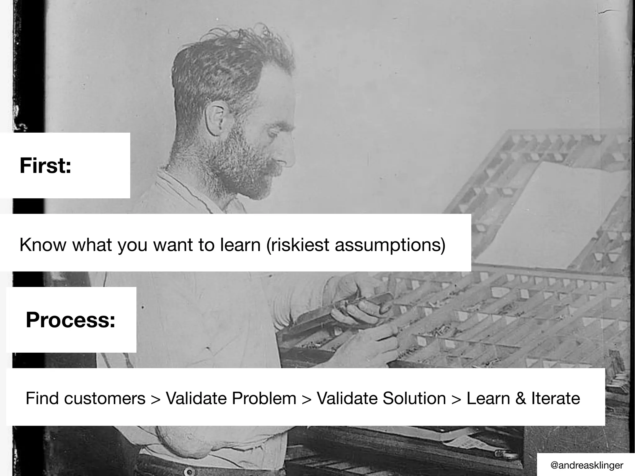 First:
Know what you want to learn (riskiest assumptions)
@andreasklinger
Process:
Find customers > Validate Problem > Validate Solution > Learn & Iterate
 