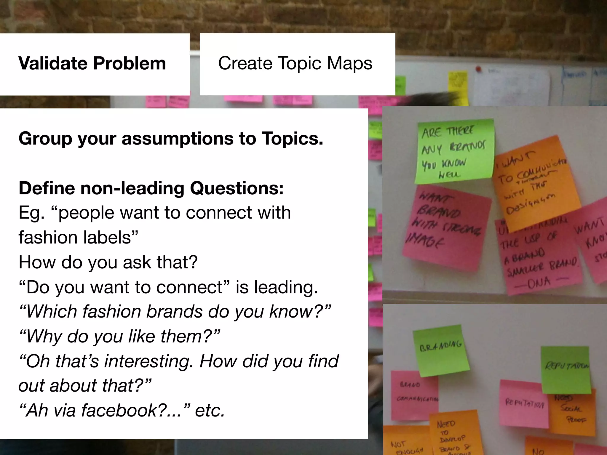 Validate Problem
#emminvest – @andreasklinger
Create Topic Maps
Group your assumptions to Topics.
Deﬁne non-leading Questions:
Eg. “people want to connect with
fashion labels”
How do you ask that?
“Do you want to connect” is leading.
“Which fashion brands do you know?”
“Why do you like them?”
“Oh that’s interesting. How did you ﬁnd
out about that?”
“Ah via facebook?...” etc.
 