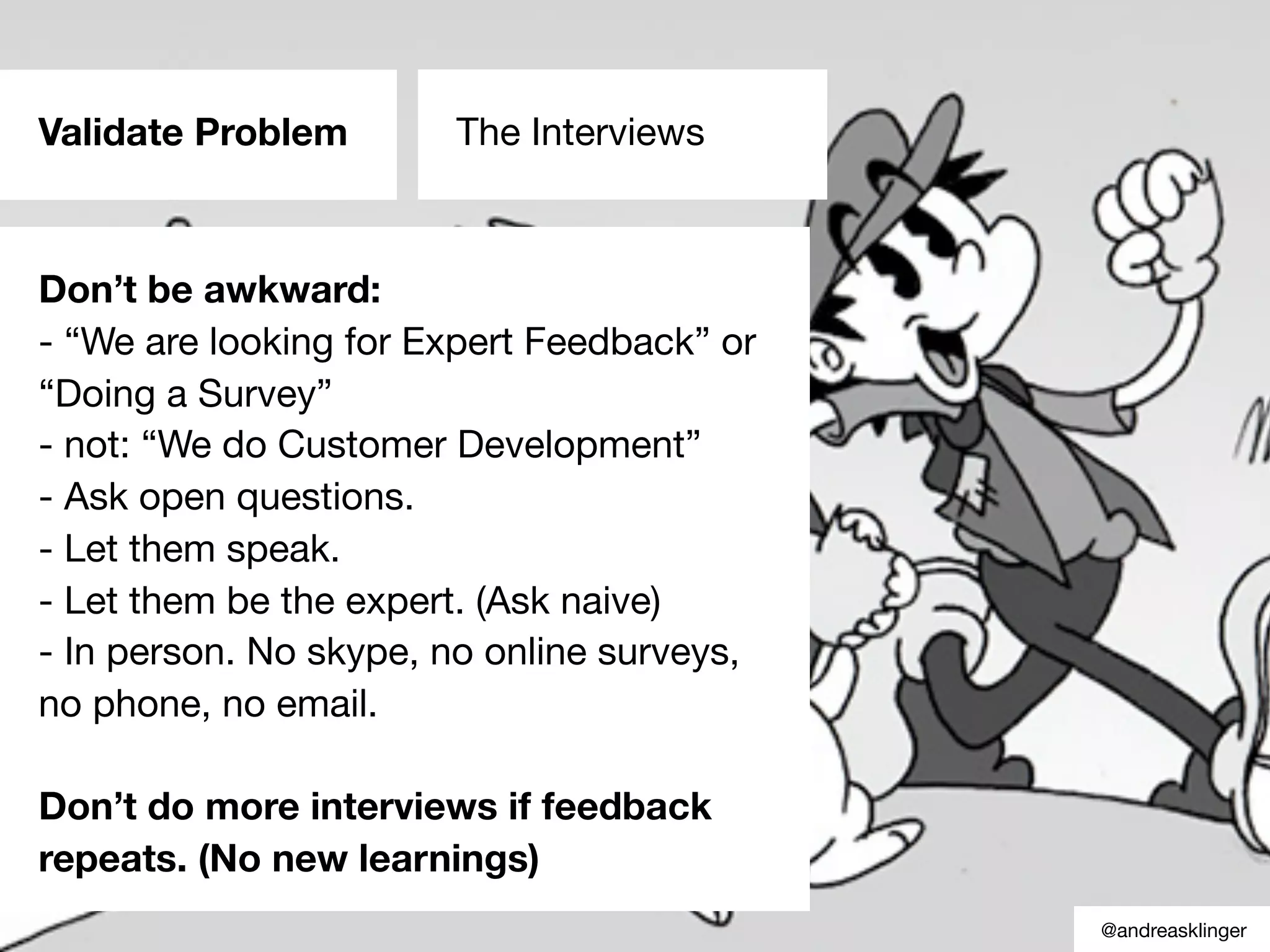 Validate Problem The Interviews
Don’t be awkward:
- “We are looking for Expert Feedback” or
“Doing a Survey”
- not: “We do Customer Development”
- Ask open questions.
- Let them speak.
- Let them be the expert. (Ask naive)
- In person. No skype, no online surveys,
no phone, no email.
Don’t do more interviews if feedback
repeats. (No new learnings)
@andreasklinger
 