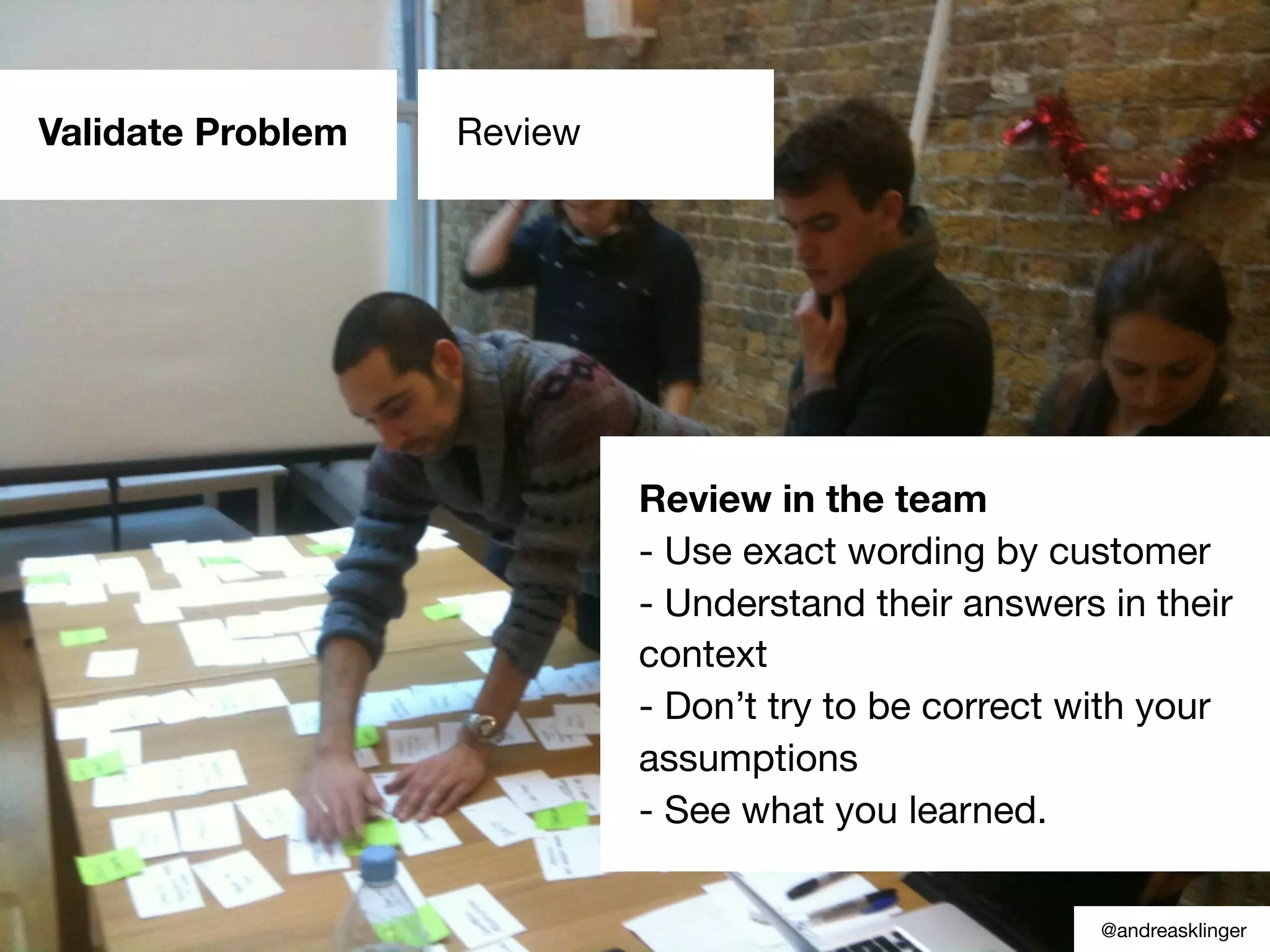 Validate Problem Review
Review in the team
- Use exact wording by customer
- Understand their answers in their
context
- Don’t try to be correct with your
assumptions
- See what you learned.
@andreasklinger
 