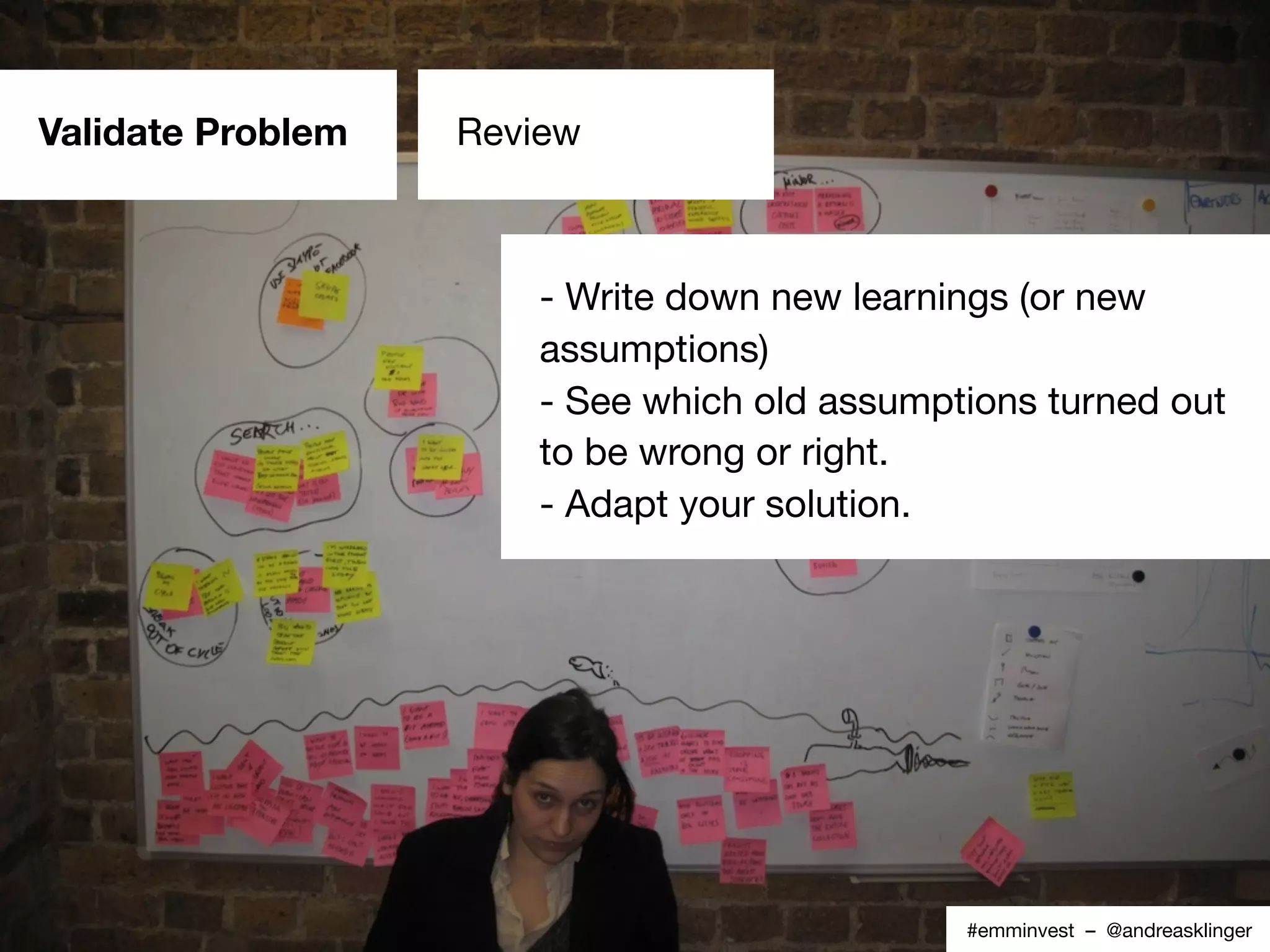 Source: Custdev.com#emminvest – @andreasklinger
Validate Problem Review
- Write down new learnings (or new
assumptions)
- See which old assumptions turned out
to be wrong or right.
- Adapt your solution.
 