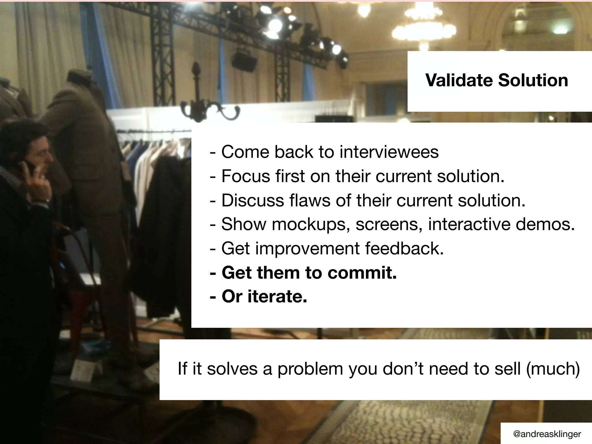 Source: Custdev.com
Validate Solution
- Come back to interviewees
- Focus ﬁrst on their current solution.
- Discuss ﬂaws of their current solution.
- Show mockups, screens, interactive demos.
- Get improvement feedback.
- Get them to commit.
- Or iterate.
If it solves a problem you don’t need to sell (much)
@andreasklinger
 