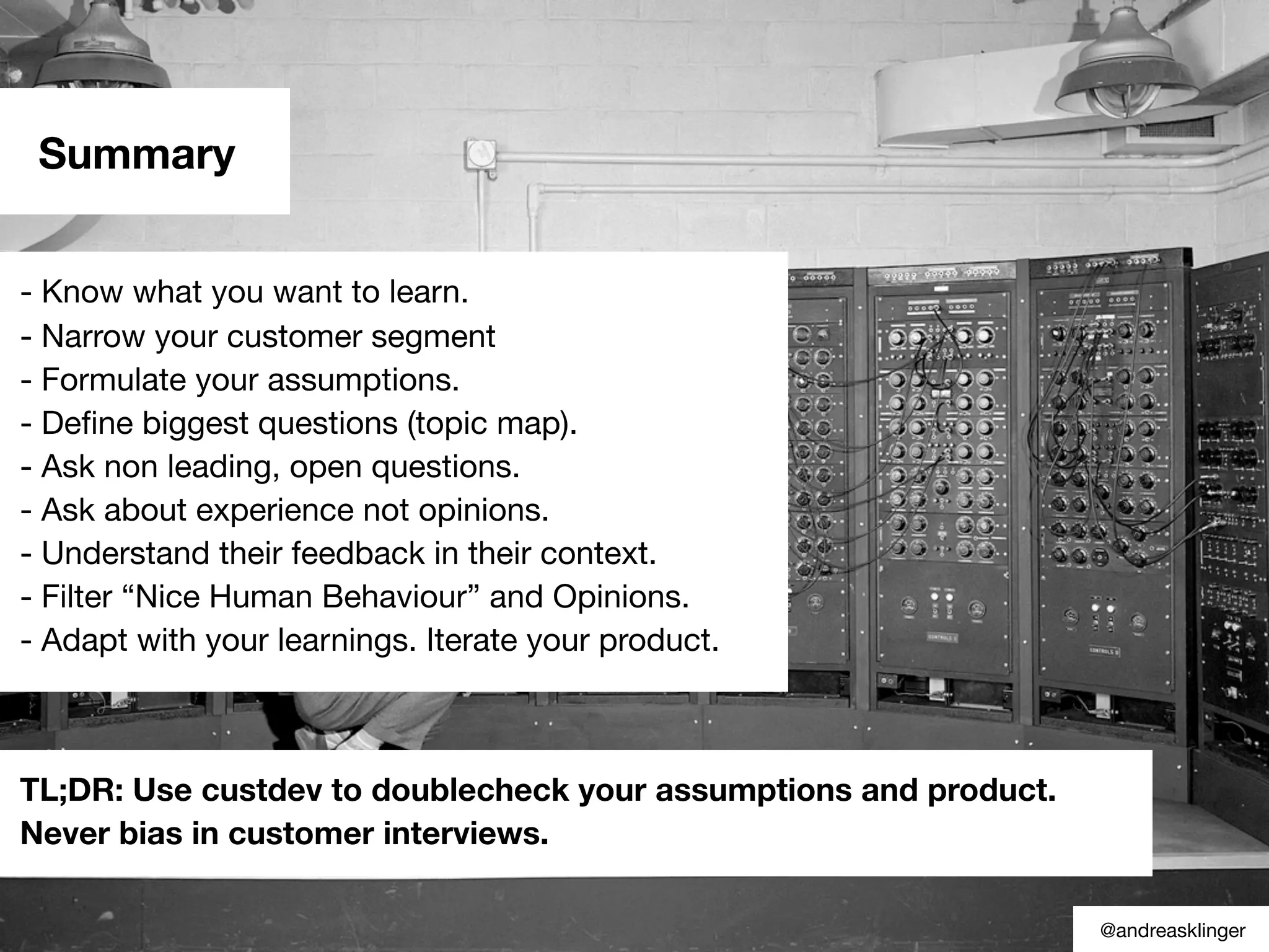 Summary
- Know what you want to learn.
- Narrow your customer segment
- Formulate your assumptions.
- Deﬁne biggest questions (topic map).
- Ask non leading, open questions.
- Ask about experience not opinions.
- Understand their feedback in their context.
- Filter “Nice Human Behaviour” and Opinions.
- Adapt with your learnings. Iterate your product.
TL;DR: Use custdev to doublecheck your assumptions and product.
Never bias in customer interviews.
@andreasklinger
 