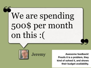 ❝
❞
Jeremy
We are spending
500$ per month
on this :(
Awesome feedback!
Proofs it is a problem, they
kind of solved it, and shows
their budget availability.
 