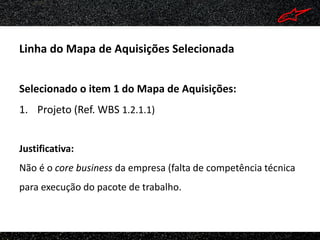 Linha do Mapa de Aquisições Selecionada


Selecionado o item 1 do Mapa de Aquisições:
1. Projeto (Ref. WBS 1.2.1.1)


Justificativa:
Não é o core business da empresa (falta de competência técnica
para execução do pacote de trabalho.
 