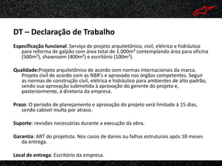DT – Declaração de Trabalho
Especificação funcional: Serviço de projeto arquitetônico, civil, elétrico e hidráulico
   para reforma de galpão com área total de 1.000m² contemplando área para oficina
   (500m²), showroom (400m²) e escritório (100m²).

Qualidade:Projeto arquitetônico de acordo com normas internacionais da marca.
   Projeto civil de acordo com as NBR's e aprovado nos órgãos competentes. Seguir
   as normas de construção civil, elétrica e hidráulico para ambientes de alto padrão,
   sendo sua aprovação submetida à aprovação do gerente do projeto e,
   posteriormente, à diretoria da empresa.

Prazo: O período de planejamento e aprovação do projeto será limitado à 15 dias,
   sendo cabível multa por atraso.

Suporte: revisões necessárias durante a execução da obra.

Garantia: ART do projetista. Nos casos de danos ou falhas estruturais após 18 meses
   da entrega.

Local de entrega: Escritório da empresa.
 