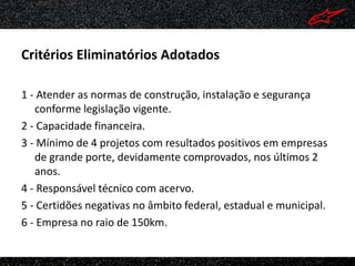 Critérios Eliminatórios Adotados

1 - Atender as normas de construção, instalação e segurança
   conforme legislação vigente.
2 - Capacidade financeira.
3 - Mínimo de 4 projetos com resultados positivos em empresas
   de grande porte, devidamente comprovados, nos últimos 2
   anos.
4 - Responsável técnico com acervo.
5 - Certidões negativas no âmbito federal, estadual e municipal.
6 - Empresa no raio de 150km.
 