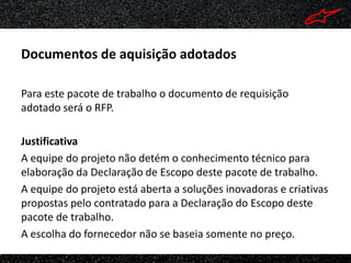 Documentos de aquisição adotados

Para este pacote de trabalho o documento de requisição
adotado será o RFP.

Justificativa
A equipe do projeto não detém o conhecimento técnico para
elaboração da Declaração de Escopo deste pacote de trabalho.
A equipe do projeto está aberta a soluções inovadoras e criativas
propostas pelo contratado para a Declaração do Escopo deste
pacote de trabalho.
A escolha do fornecedor não se baseia somente no preço.
 