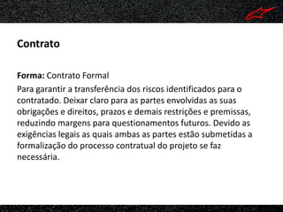 Contrato

Forma: Contrato Formal
Para garantir a transferência dos riscos identificados para o
contratado. Deixar claro para as partes envolvidas as suas
obrigações e direitos, prazos e demais restrições e premissas,
reduzindo margens para questionamentos futuros. Devido as
exigências legais as quais ambas as partes estão submetidas a
formalização do processo contratual do projeto se faz
necessária.
 