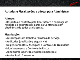 Atitudes e Fiscalizações a adotar para Administrar

Atitude:
- Respeito ao contrato pela Contratante e cobrança de
respeito ao contrato por parte da Contratada com
obediência de todas as cláusulas.

Fiscalização:
- Autorizações de Trabalho / Ordens de Serviço
- Auditorias (qualidade / segurança)
- Diligenciamentos / Medições / Controle de Qualidade
- Monitoramento e Controle de Riscos
- Administrar Claims (pleitos/reivindicações)
- Avaliação do fornecedor
 