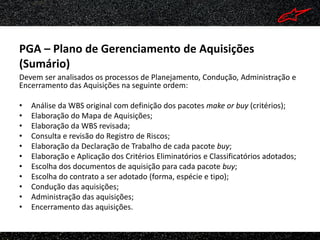 PGA – Plano de Gerenciamento de Aquisições
(Sumário)
Devem ser analisados os processos de Planejamento, Condução, Administração e
Encerramento das Aquisições na seguinte ordem:

•   Análise da WBS original com definição dos pacotes make or buy (critérios);
•   Elaboração do Mapa de Aquisições;
•   Elaboração da WBS revisada;
•   Consulta e revisão do Registro de Riscos;
•   Elaboração da Declaração de Trabalho de cada pacote buy;
•   Elaboração e Aplicação dos Critérios Eliminatórios e Classificatórios adotados;
•   Escolha dos documentos de aquisição para cada pacote buy;
•   Escolha do contrato a ser adotado (forma, espécie e tipo);
•   Condução das aquisições;
•   Administração das aquisições;
•   Encerramento das aquisições.
 