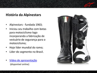 História da Alpinestars

• Alpinestars - fundada 1963;
• Iniciou seu trabalho com botas
  para motociclismo logo
  incorporando a fabricação de
  vestuário de segurança para o
  motociclismo;
• Hoje líder mundial do ramo;
• Líder do segmento no Brasil.

• Vídeo de apresentação
   (disponível online)
 