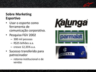Sobre Marketing
Esportivo
• Usar o esporte como
  ferramenta de
  comunicação corporativa.
• Pesquisa FGV 2002
   – 300 mil pessoas
   – R$25 bilhões a.a.
   – cresce 12,35% a.a.
• Sucesso transferido para
  patrocinador
   – retorno institucional e de
     vendas
 