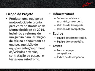 Escopo do Projeto               • Infraestrutura
• Produto: uma equipe de           – Sede com oficina e
  motovelocidade pronta              escritório, showroom.
  para correr o Brasileiro de      – Veículos de transporte.
  Motovelocidade de 2014,          – Veículos de competição.
  incluindo a reforma de        • Equipe
  um galpão para instalação        – Equipe de administração.
  da oficina e showroom da         – Equipe de competição.
  equipe, aquisição de          • Testes
  equipamentos/supriment
                                   – Formar equipe
  os/veículos diversos,              competitiva.
  contratação de pessoal e         – Índice de desempenho.
  testes em autódromo.
 