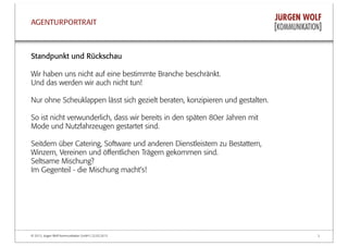 © 2013, Jürgen Wolf Kommunikation GmbH | 22.03.2013 2
AGENTURPORTRAIT
Standpunkt und Rückschau
Wir haben uns nicht auf eine bestimmte Branche beschränkt.
Und das werden wir auch nicht tun!
Nur ohne Scheuklappen lässt sich gezielt beraten, konzipieren und gestalten.
So ist nicht verwunderlich, dass wir bereits in den späten 80er Jahren mit
Mode und Nutzfahrzeugen gestartet sind.
Seitdem über Catering, Software und anderen Dienstleistern zu Bestattern,
Winzern, Vereinen und öﬀentlichen Trägern gekommen sind.
Seltsame Mischung?
Im Gegenteil - die Mischung macht's!
 
