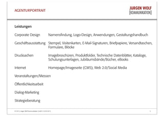 © 2013, Jürgen Wolf Kommunikation GmbH | 22.03.2013 3
AGENTURPORTRAIT
Leistungen
Corporate Design Namensﬁndung, Logo-Design, Anwendungen, Gestaltungshandbuch
Geschäftsausstattung Stempel, Visitenkarten, E-Mail-Signaturen, Briefpapiere, Versandtaschen,
Formulare, Blöcke
Drucksachen Imagebroschüren, Produktfolder, Technische Datenblätter, Kataloge,
Schulungsunterlagen, Jubiläumsbände/Bücher, eBooks
Internet Homepage/Imageseite (CMS), Web 2.0/Social Media
Veranstaltungen/Messen
Öﬀentlichkeitsarbeit
Dialog-Marketing
Strategieberatung
 